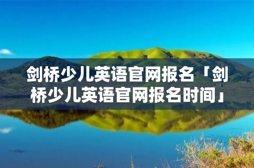 剑桥少儿英语官网报名「剑桥少儿英语官网报名时间」