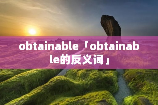 obtainable「obtainable的反义词」 obtainable「obtainable的反义词」