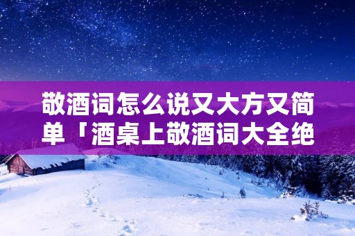 敬酒词怎么说又大方又简单「酒桌上敬酒词大全绝对实用」