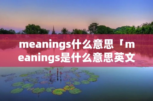 meanings什么意思「meanings是什么意思英文」 meanings什么意思「meanings是什么意思英文」