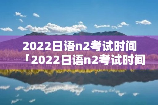 2022日语n2考试时间「2022日语n2考试时间报名」 2022日语n2考试时间「2022日语n2考试时间报名」