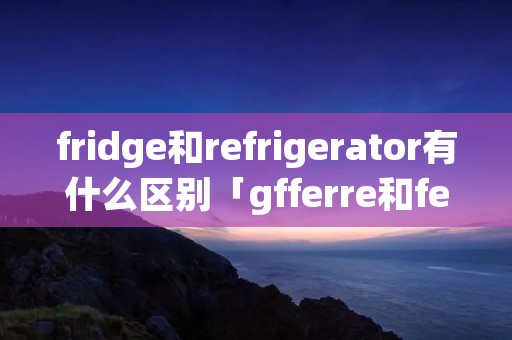 fridge和refrigerator有什么区别「gfferre和ferre区别」
