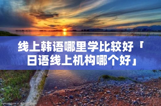 线上韩语哪里学比较好「日语线上机构哪个好」 线上韩语哪里学比较好「日语线上机构哪个好」