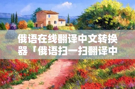 俄语在线翻译中文转换器「俄语扫一扫翻译中文」
