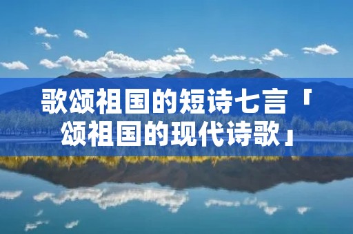 歌颂祖国的短诗七言「颂祖国的现代诗歌」 歌颂祖国的短诗七言「颂祖国的现代诗歌」
