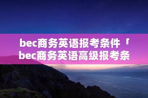 bec商务英语报考条件「bec商务英语高级报考条件」 bec商务英语报考条件「bec商务英语高级报考条件」
