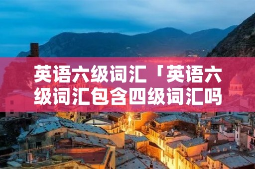 英语六级词汇「英语六级词汇包含四级词汇吗」