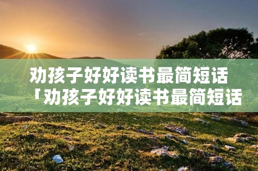 劝孩子好好读书最简短话「劝孩子好好读书最简短话经典现实」