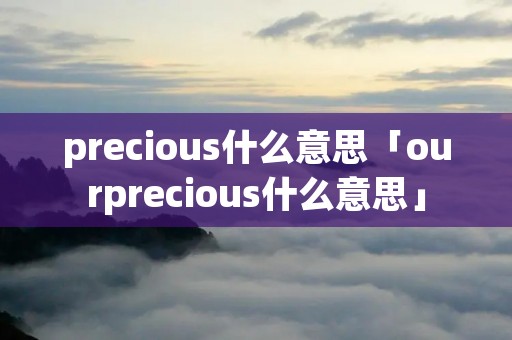precious什么意思「ourprecious什么意思」 precious什么意思「ourprecious什么意思」
