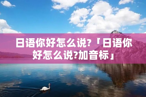 日语你好怎么说?「日语你好怎么说?加音标」