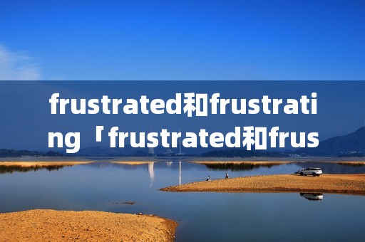 frustrated和frustrating「frustrated和frustrating的区别」