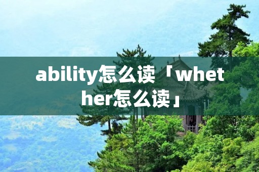 ability怎么读「whether怎么读」 ability怎么读「whether怎么读」