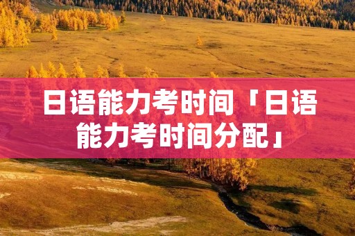 日语能力考时间「日语能力考时间分配」