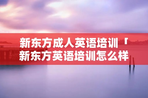 新东方成人英语培训「新东方英语培训怎么样」 新东方成人英语培训「新东方英语培训怎么样」