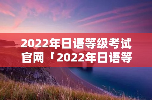 2022年日语等级考试官网「2022年日语等级考试官网入口」