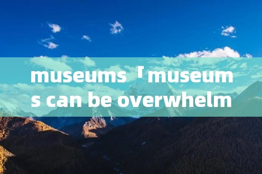 museums「museums can be overwhelming」