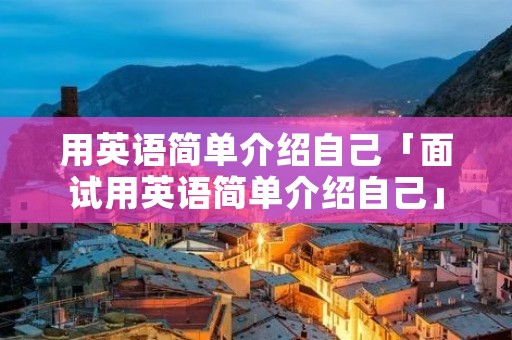 用英语简单介绍自己「面试用英语简单介绍自己」 用英语简单介绍自己「面试用英语简单介绍自己」