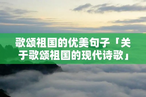 歌颂祖国的优美句子「关于歌颂祖国的现代诗歌」