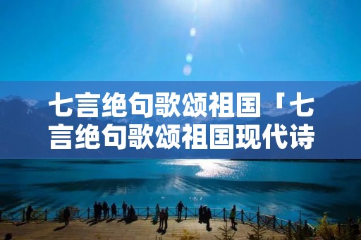 七言绝句歌颂祖国「七言绝句歌颂祖国现代诗词」