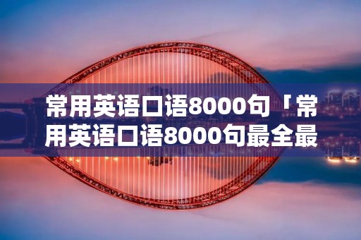 常用英语口语8000句「常用英语口语8000句最全最完整」