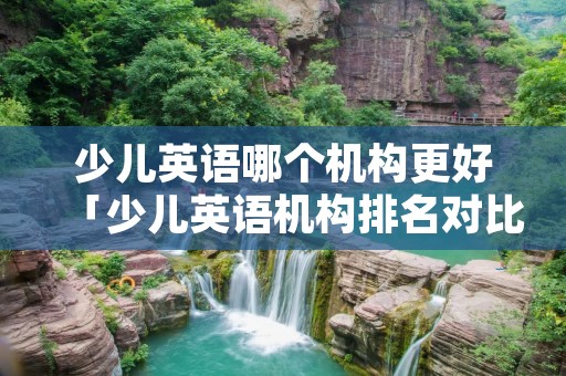 少儿英语哪个机构更好「少儿英语机构排名对比哪家好」