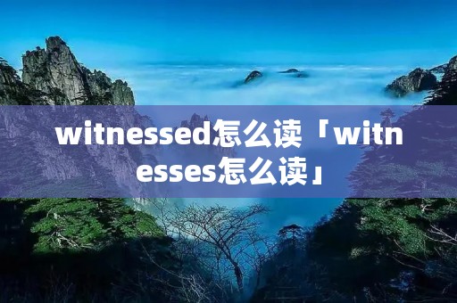witnessed怎么读「witnesses怎么读」 witnessed怎么读「witnesses怎么读」