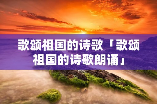 歌颂祖国的诗歌「歌颂祖国的诗歌朗诵」