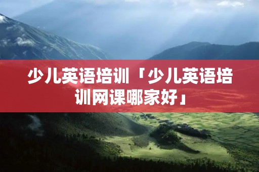少儿英语培训「少儿英语培训网课哪家好」 少儿英语培训「少儿英语培训网课哪家好」