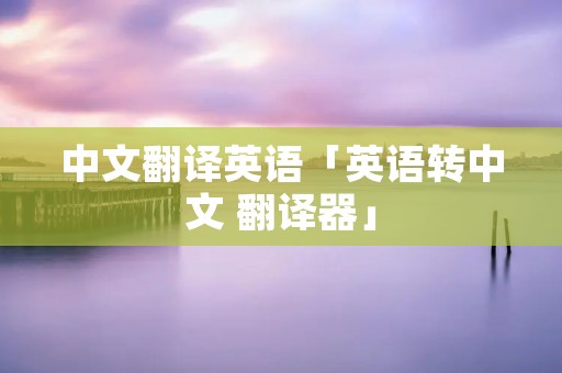 中文翻译英语「英语转中文 翻译器」 中文翻译英语「英语转中文 翻译器」