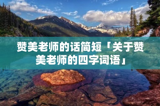 赞美老师的话简短「关于赞美老师的四字词语」 赞美老师的话简短「关于赞美老师的四字词语」