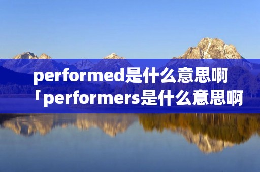 performed是什么意思啊「performers是什么意思啊」 performed是什么意思啊「performers是什么意思啊」