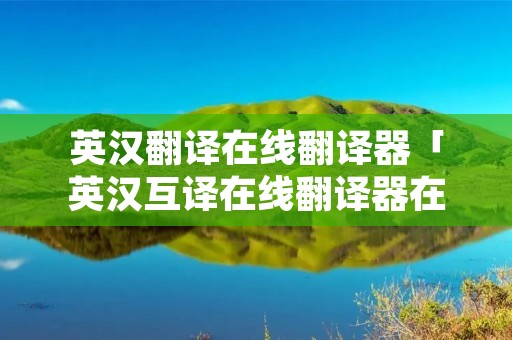 英汉翻译在线翻译器「英汉互译在线翻译器在线翻译」 英汉翻译在线翻译器「英汉互译在线翻译器在线翻译」