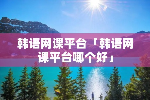 韩语网课平台「韩语网课平台哪个好」