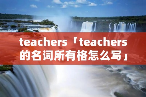 teachers「teachers的名词所有格怎么写」