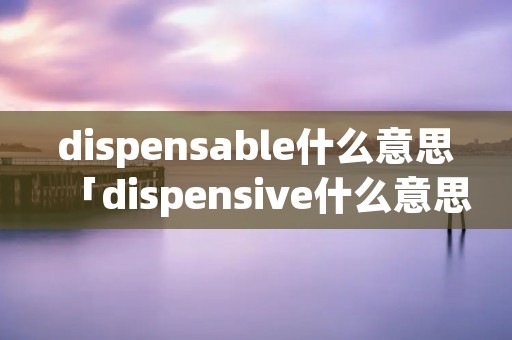 dispensable什么意思「dispensive什么意思」