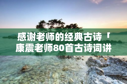 感谢老师的经典古诗「康震老师80首古诗词讲解」