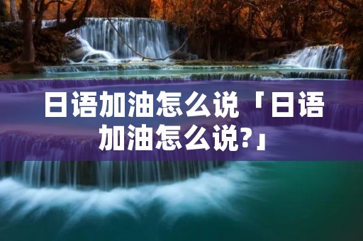 日语加油怎么说「日语加油怎么说?」 日语加油怎么说「日语加油怎么说?」