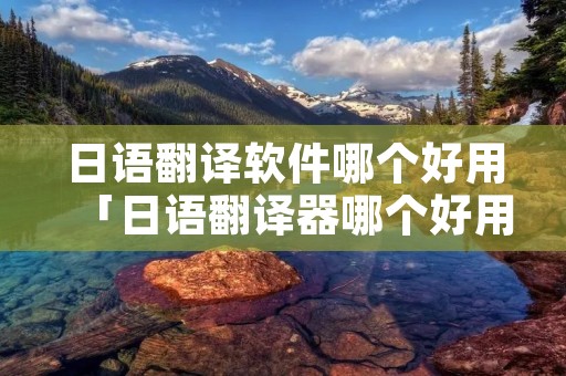 日语翻译软件哪个好用「日语翻译器哪个好用」 日语翻译软件哪个好用「日语翻译器哪个好用」