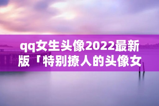 qq女生头像2022最新版「特别撩人的头像女」 qq女生头像2022最新版「特别撩人的头像女」