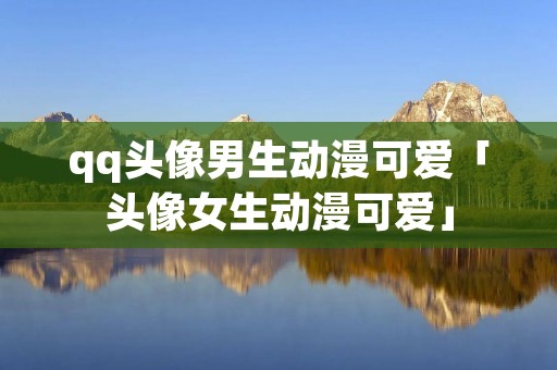 qq头像男生动漫可爱「头像女生动漫可爱」