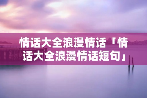 情话大全浪漫情话「情话大全浪漫情话短句」