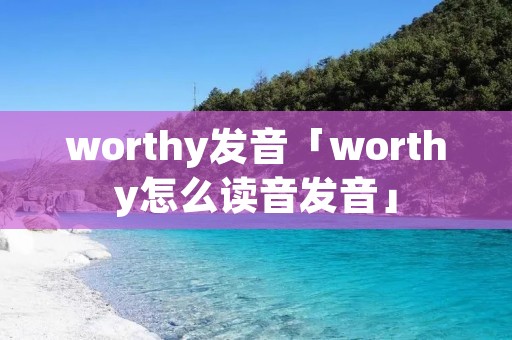 worthy发音「worthy怎么读音发音」 worthy发音「worthy怎么读音发音」