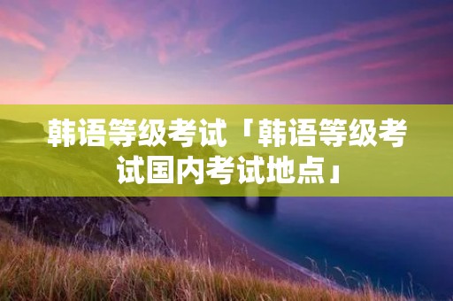 韩语等级考试「韩语等级考试国内考试地点」