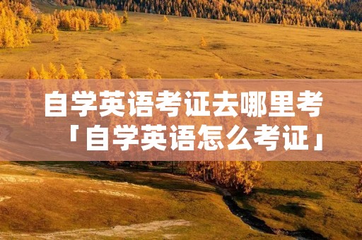 自学英语考证去哪里考「自学英语怎么考证」