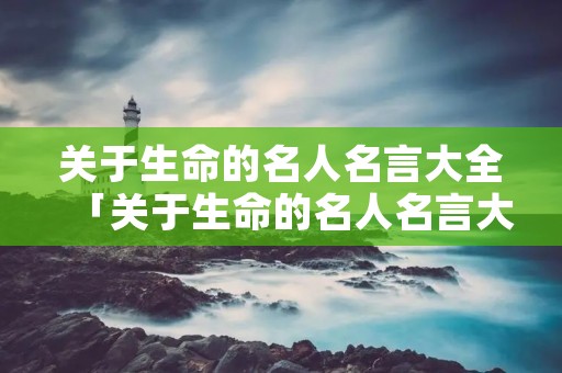 关于生命的名人名言大全「关于生命的名人名言大全10条」 关于生命的名人名言大全「关于生命的名人名言大全10条」