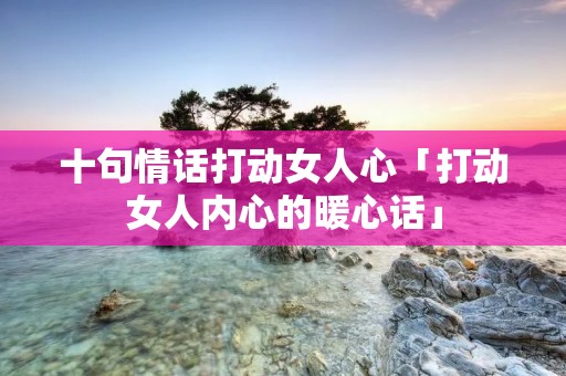 十句情话打动女人心「打动女人内心的暖心话」