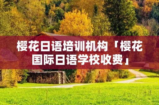 樱花日语培训机构「樱花国际日语学校收费」