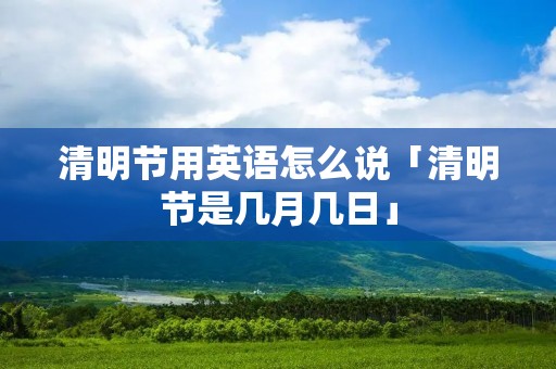 清明节用英语怎么说「清明节是几月几日」 清明节用英语怎么说「清明节是几月几日」