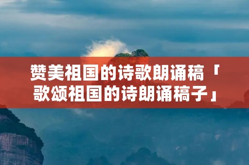 赞美祖国的诗歌朗诵稿「歌颂祖国的诗朗诵稿子」
