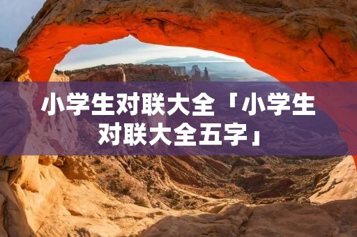 小学生对联大全「小学生对联大全五字」